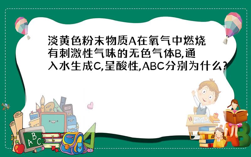 淡黄色粉末物质A在氧气中燃烧有刺激性气味的无色气体B,通入水生成C,呈酸性,ABC分别为什么?