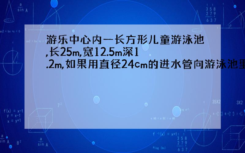 游乐中心内一长方形儿童游泳池,长25m,宽12.5m深1.2m,如果用直径24cm的进水管向游泳池里注水,水流速度按每分