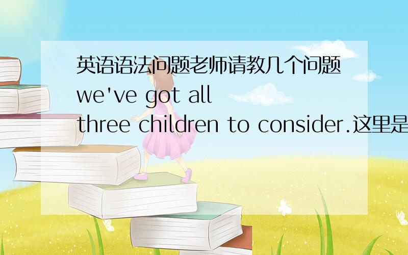 英语语法问题老师请教几个问题we've got all three children to consider.这里是什么