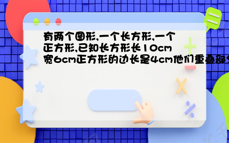 有两个图形,一个长方形,一个正方形,已知长方形长10cm宽6cm正方形的边长是4cm他们重叠部分的面积是6平方厘米.那么