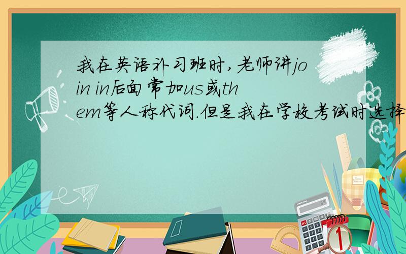 我在英语补习班时,老师讲join in后面常加us或them等人称代词.但是我在学校考试时选择join in us但错了