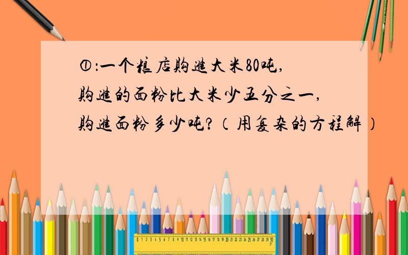 ①：一个粮店购进大米80吨,购进的面粉比大米少五分之一,购进面粉多少吨?（用复杂的方程解）