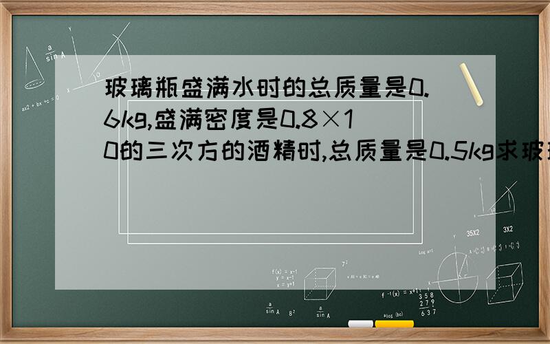 玻璃瓶盛满水时的总质量是0.6kg,盛满密度是0.8×10的三次方的酒精时,总质量是0.5kg求玻璃的容积和质量