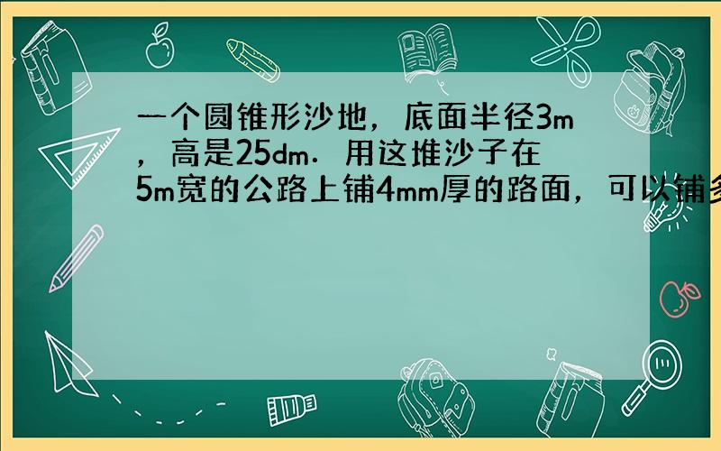 一个圆锥形沙地，底面半径3m，高是25dm．用这堆沙子在5m宽的公路上铺4mm厚的路面，可以铺多少米？