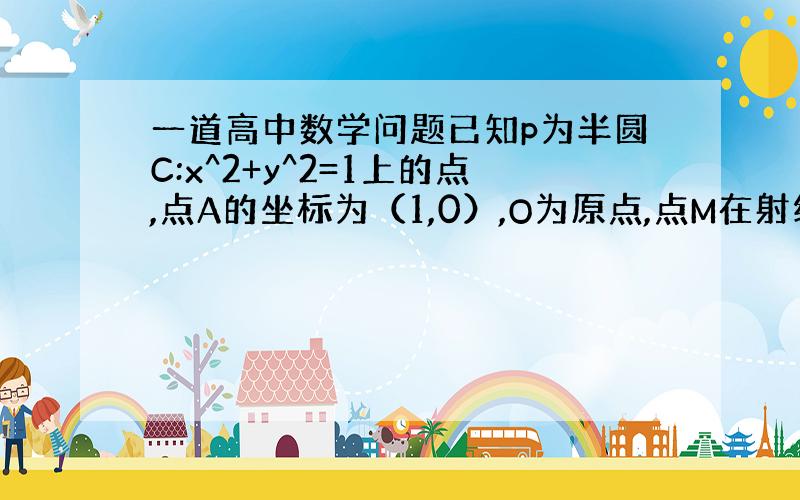 一道高中数学问题已知p为半圆C:x^2+y^2=1上的点,点A的坐标为（1,0）,O为原点,点M在射线OP上,线段OM与