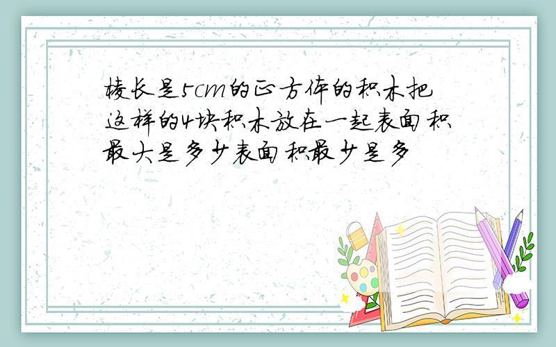 棱长是5cm的正方体的积木把这样的4块积木放在一起表面积最大是多少表面积最少是多