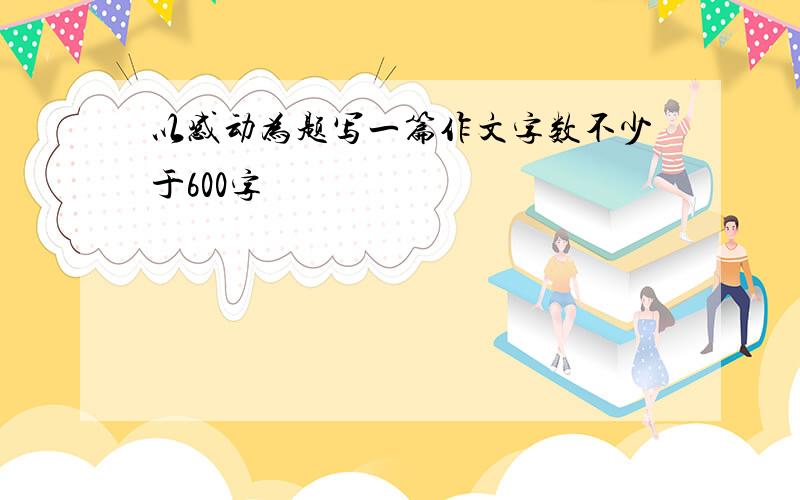 以感动为题写一篇作文字数不少于600字