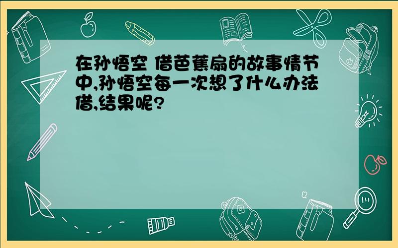 在孙悟空 借芭蕉扇的故事情节中,孙悟空每一次想了什么办法借,结果呢?