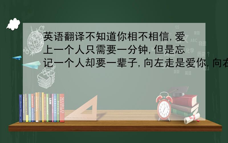 英语翻译不知道你相不相信,爱上一个人只需要一分钟,但是忘记一个人却要一辈子,向左走是爱你,向右走是恋你,梦中时常看见你,