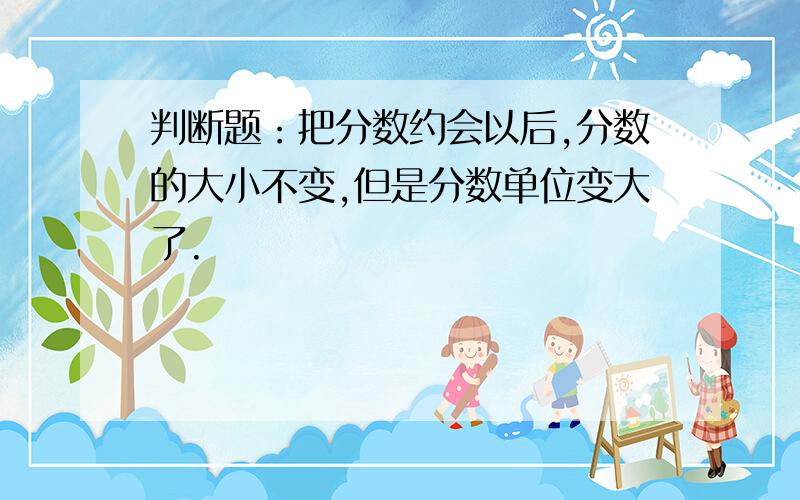 判断题：把分数约会以后,分数的大小不变,但是分数单位变大了.