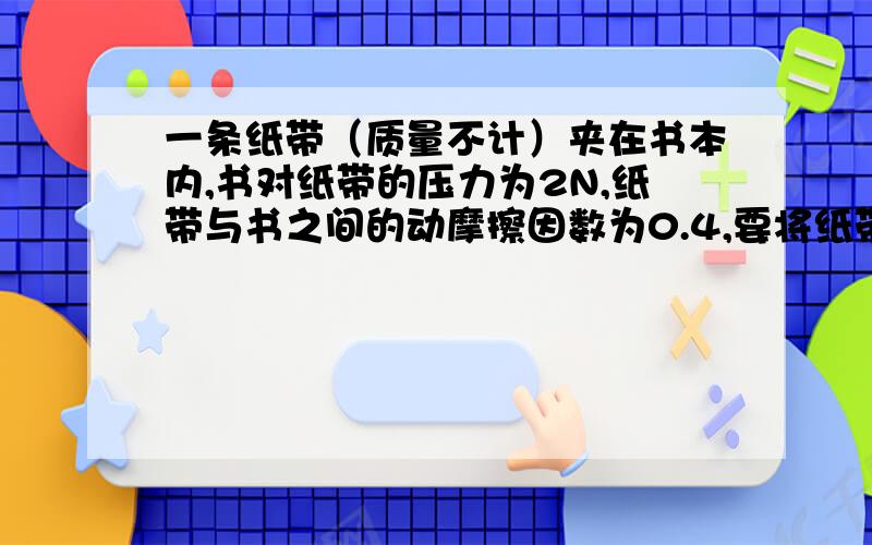 一条纸带（质量不计）夹在书本内,书对纸带的压力为2N,纸带与书之间的动摩擦因数为0.4,要将纸带从书本中