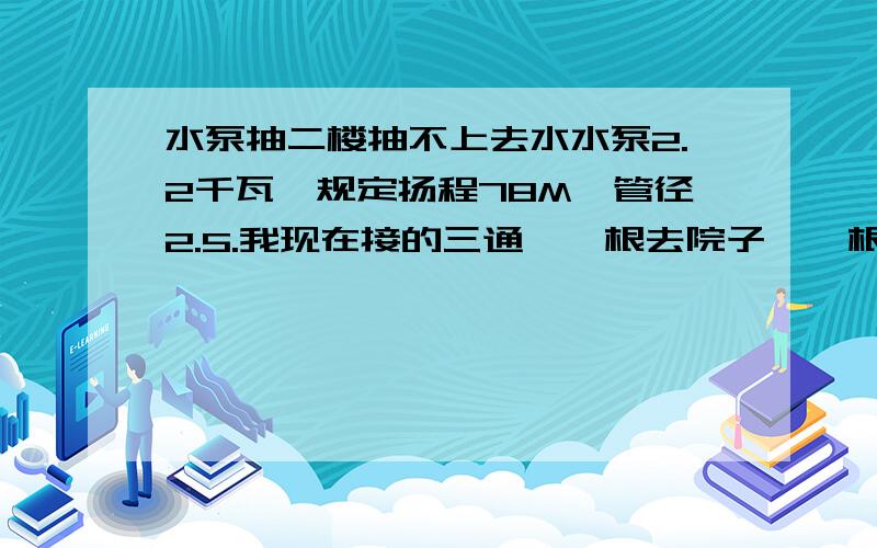 水泵抽二楼抽不上去水水泵2.2千瓦,规定扬程78M,管径2.5.我现在接的三通,一根去院子,一根去上二楼,从一米高度时候