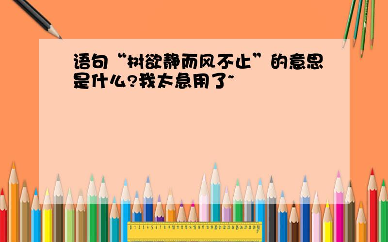 语句“树欲静而风不止”的意思是什么?我太急用了~