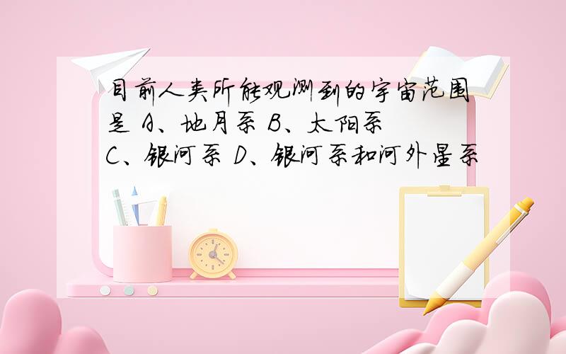 目前人类所能观测到的宇宙范围是 A、地月系 B、太阳系 C、银河系 D、银河系和河外星系