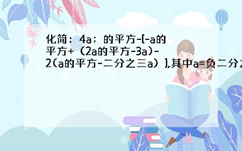 化简：4a；的平方-[-a的平方+（2a的平方-3a)-2(a的平方-二分之三a）],其中a=负二分之一