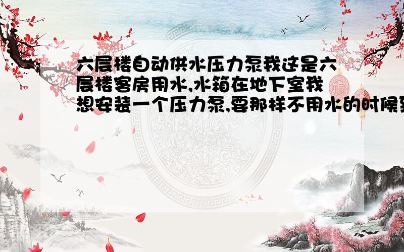 六层楼自动供水压力泵我这是六层楼客房用水,水箱在地下室我想安装一个压力泵,要那样不用水的时候到压力了水泵自动停止的,用水