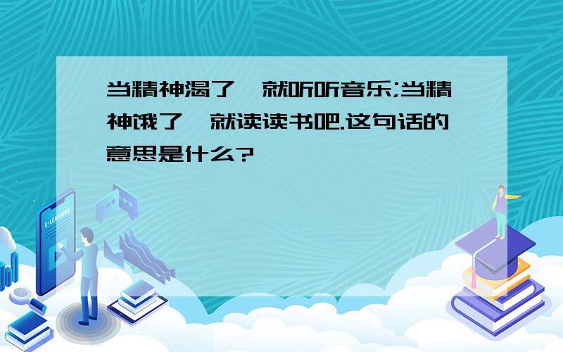 当精神渴了,就听听音乐;当精神饿了,就读读书吧.这句话的意思是什么?