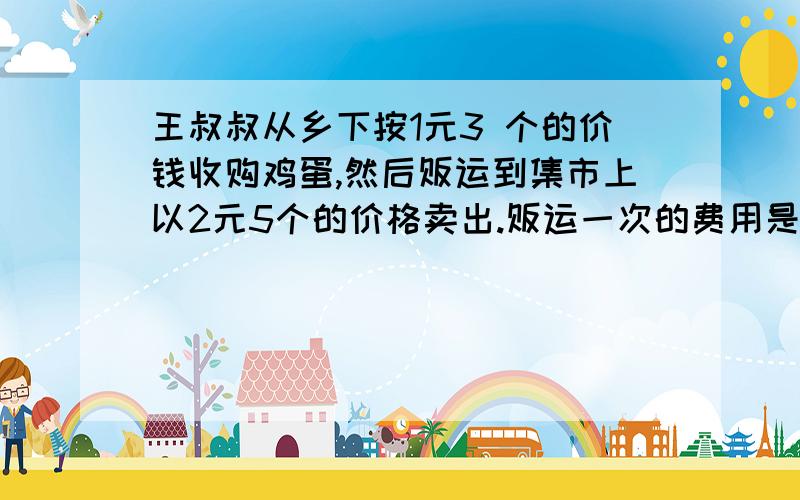 王叔叔从乡下按1元3 个的价钱收购鸡蛋,然后贩运到集市上以2元5个的价格卖出.贩运一次的费用是100元,若