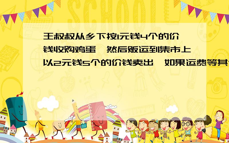 王叔叔从乡下按1元钱4个的价钱收购鸡蛋,然后贩运到集市上以2元钱5个的价钱卖出,如果运费等其他费用要100元,他贩运一次