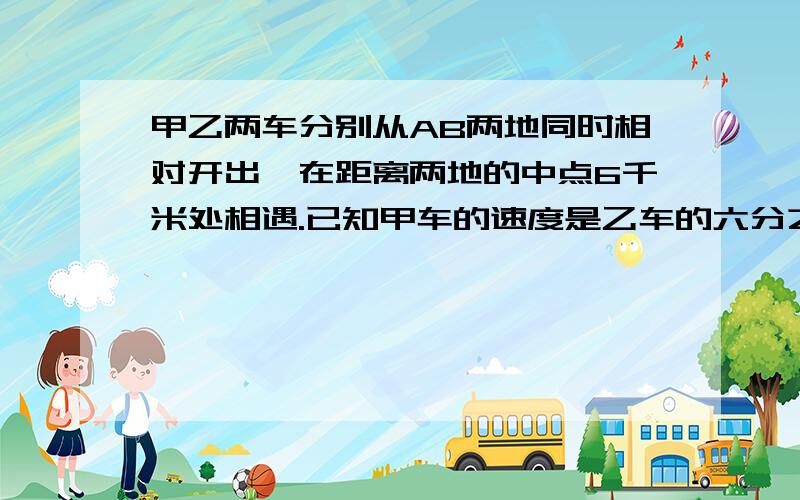 甲乙两车分别从AB两地同时相对开出,在距离两地的中点6千米处相遇.已知甲车的速度是乙车的六分之五