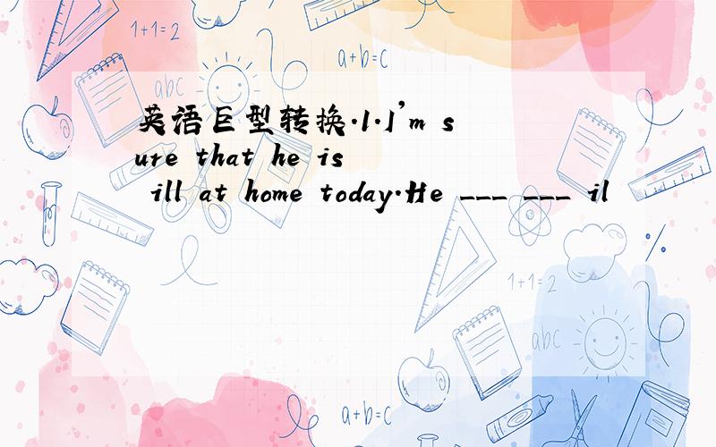 英语巨型转换.1.I'm sure that he is ill at home today.He ___ ___ il