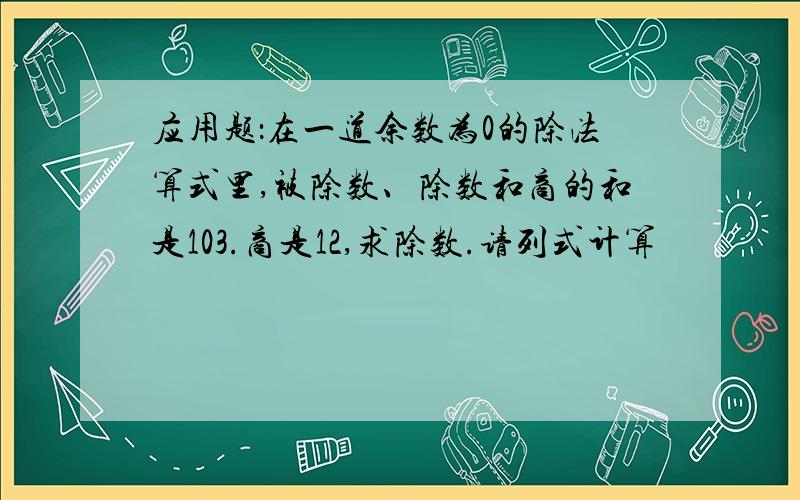 应用题：在一道余数为0的除法算式里,被除数、除数和商的和是103.商是12,求除数.请列式计算