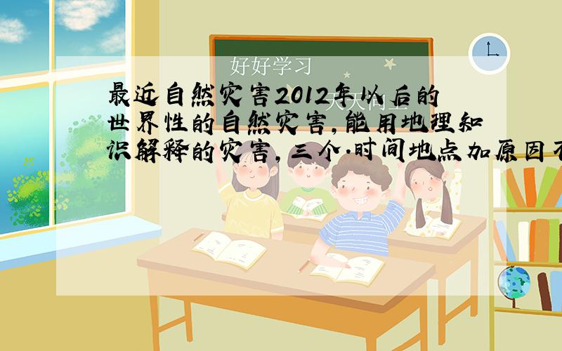 最近自然灾害2012年以后的世界性的自然灾害,能用地理知识解释的灾害,三个.时间地点加原因不一定要自然灾害,只要能用地理