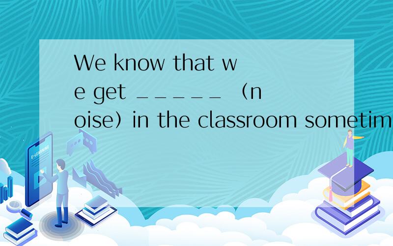 We know that we get _____ （noise）in the classroom sometimes.