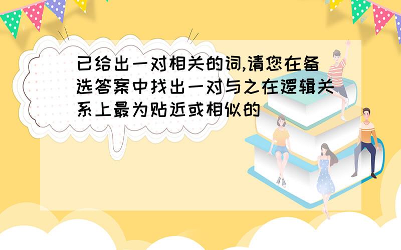 已给出一对相关的词,请您在备选答案中找出一对与之在逻辑关系上最为贴近或相似的