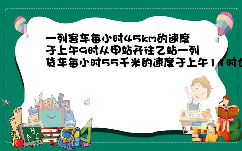 一列客车每小时45km的速度于上午9时从甲站开往乙站一列货车每小时55千米的速度于上午11时也由甲站开往乙站