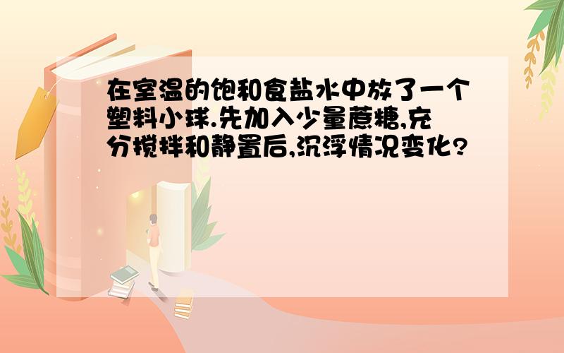 在室温的饱和食盐水中放了一个塑料小球.先加入少量蔗糖,充分搅拌和静置后,沉浮情况变化?