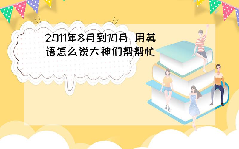 2011年8月到10月 用英语怎么说大神们帮帮忙