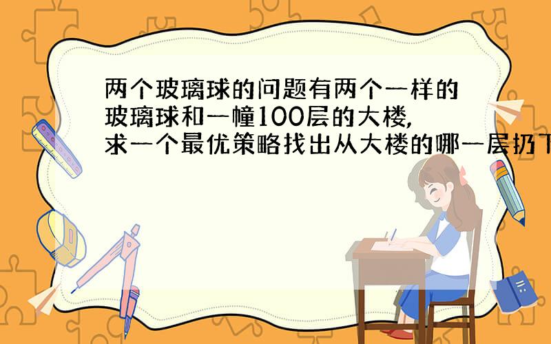 两个玻璃球的问题有两个一样的玻璃球和一幢100层的大楼,求一个最优策略找出从大楼的哪一层扔下去刚好能把玻璃球跌碎.玻璃球