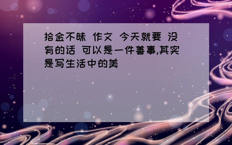 拾金不昧 作文 今天就要 没有的话 可以是一件善事,其实是写生活中的美