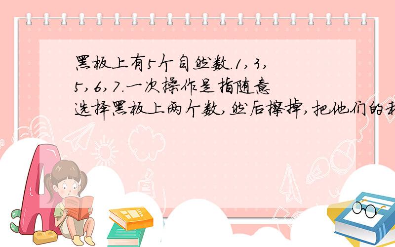 黑板上有5个自然数.1,3,5,6,7.一次操作是指随意选择黑板上两个数,然后擦掉,把他们的和写在黑板上,