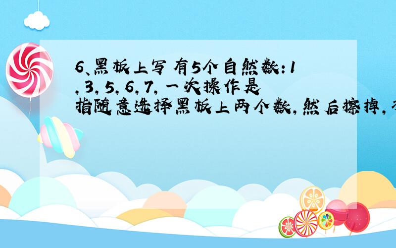 6、黑板上写有5个自然数：1,3,5,6,7,一次操作是指随意选择黑板上两个数,然后擦掉,将它们的和写在黑板上,并且将它