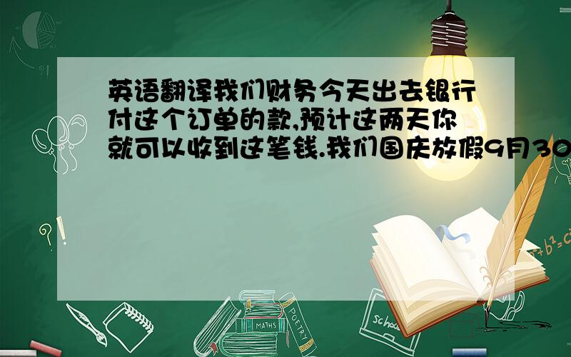 英语翻译我们财务今天出去银行付这个订单的款,预计这两天你就可以收到这笔钱.我们国庆放假9月30日到10月5日,所以请您安