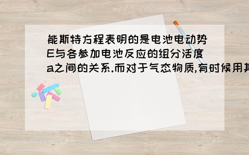 能斯特方程表明的是电池电动势E与各参加电池反应的组分活度a之间的关系.而对于气态物质,有时候用其分压p除以标准压力pθ表