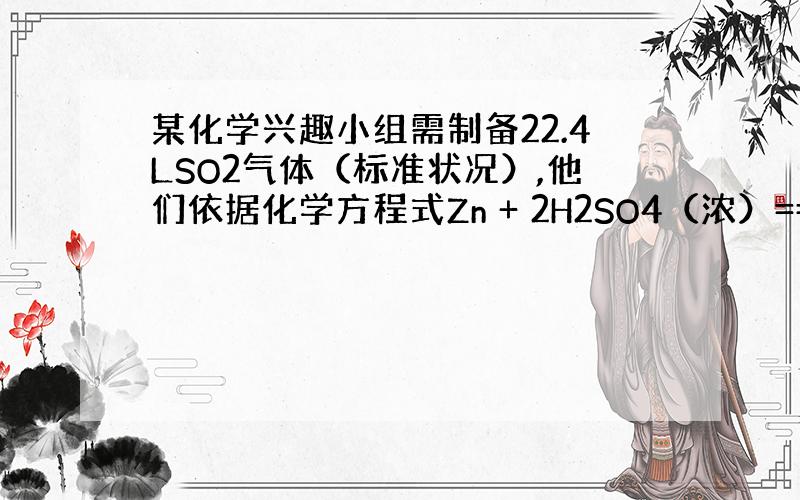 某化学兴趣小组需制备22.4LSO2气体（标准状况）,他们依据化学方程式Zn + 2H2SO4（浓）==(加热）ZnSO