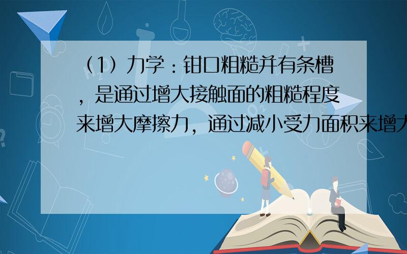 （1）力学：钳口粗糙并有条槽，是通过增大接触面的粗糙程度来增大摩擦力，通过减小受力面积来增大压强；钳子把有花纹是通过增