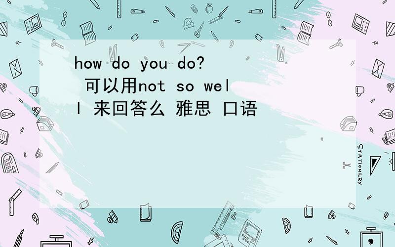 how do you do? 可以用not so well 来回答么 雅思 口语