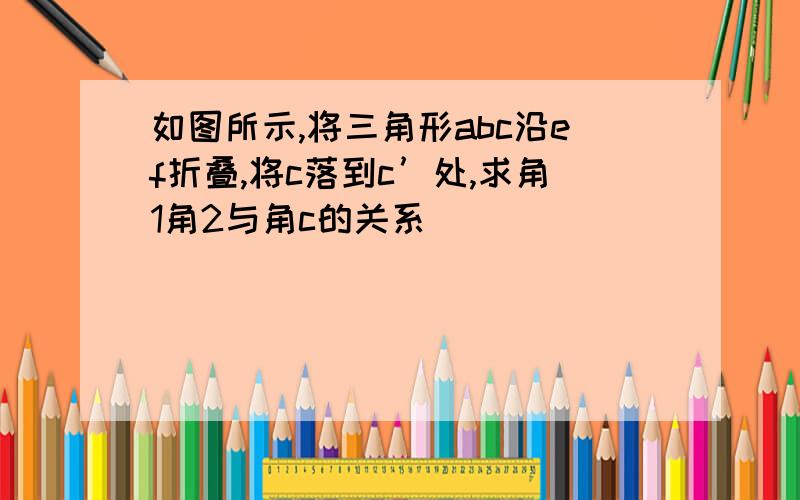 如图所示,将三角形abc沿ef折叠,将c落到c’处,求角1角2与角c的关系