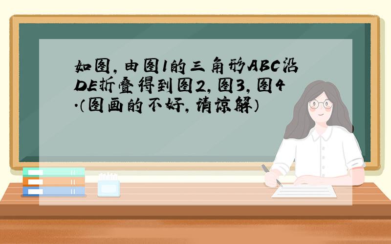 如图,由图1的三角形ABC沿DE折叠得到图2,图3,图4.（图画的不好,请谅解）