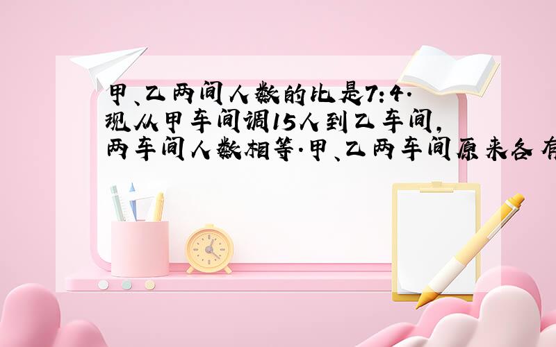 甲、乙两间人数的比是7:4.现从甲车间调15人到乙车间,两车间人数相等.甲、乙两车间原来各有多少人?