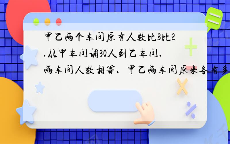 甲乙两个车间原有人数比3比2,从甲车间调30人到乙车间,两车间人数相等、甲乙两车间原来各有多少人?