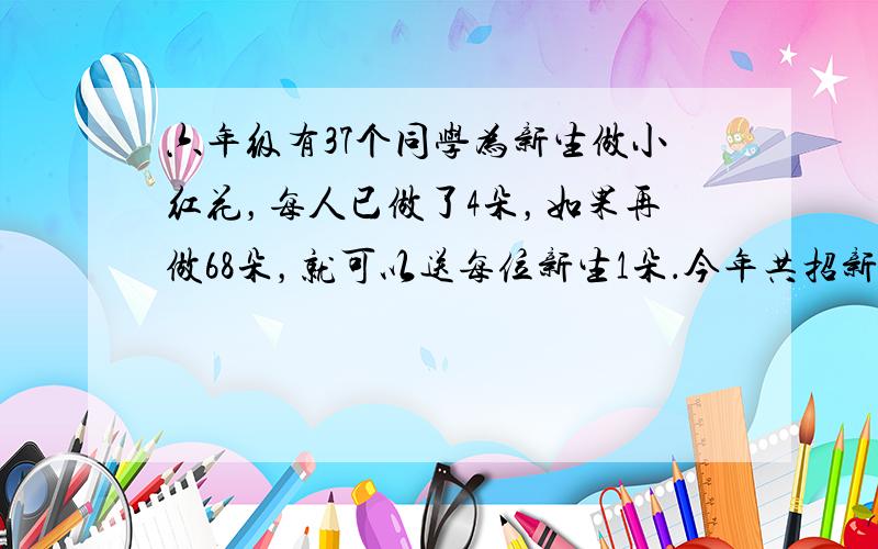 六年级有37个同学为新生做小红花，每人已做了4朵，如果再做68朵，就可以送每位新生1朵．今年共招新生多少人？