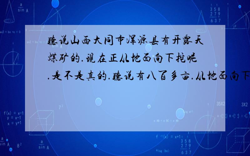 听说山西大同市浑源县有开露天煤矿的.现在正从地面向下挖呢.是不是真的.听说有八百多亩.从地面向下挖三十多米 .我有辆工程