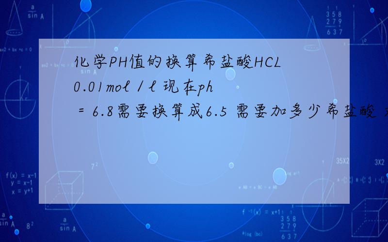 化学PH值的换算希盐酸HCL0.01mol／l 现在ph＝6.8需要换算成6.5 需要加多少希盐酸 求详解