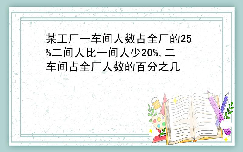 某工厂一车间人数占全厂的25%二间人比一间人少20%,二车间占全厂人数的百分之几