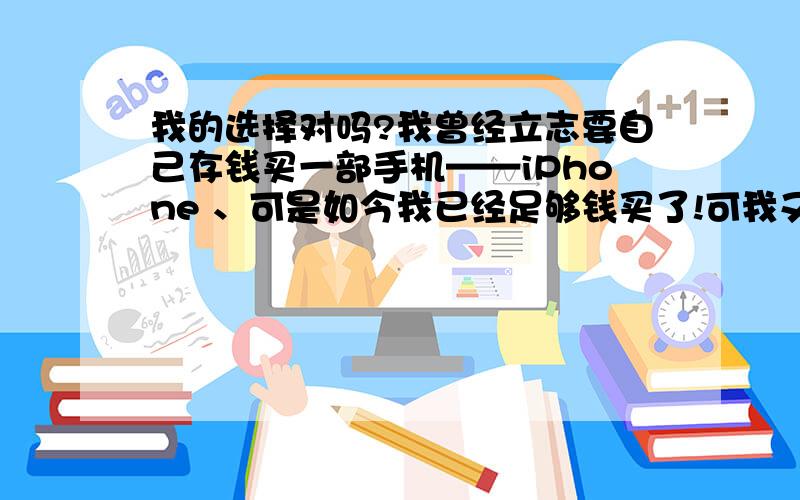 我的选择对吗?我曾经立志要自己存钱买一部手机——iPhone 、可是如今我已经足够钱买了!可我又有点舍不得,毕竟是我辛辛